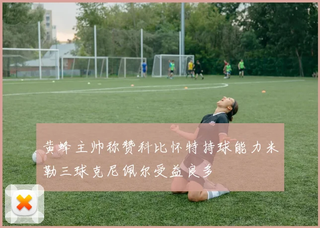 黄蜂主帅称赞科比怀特持球能力米勒三球克尼佩尔受益良多