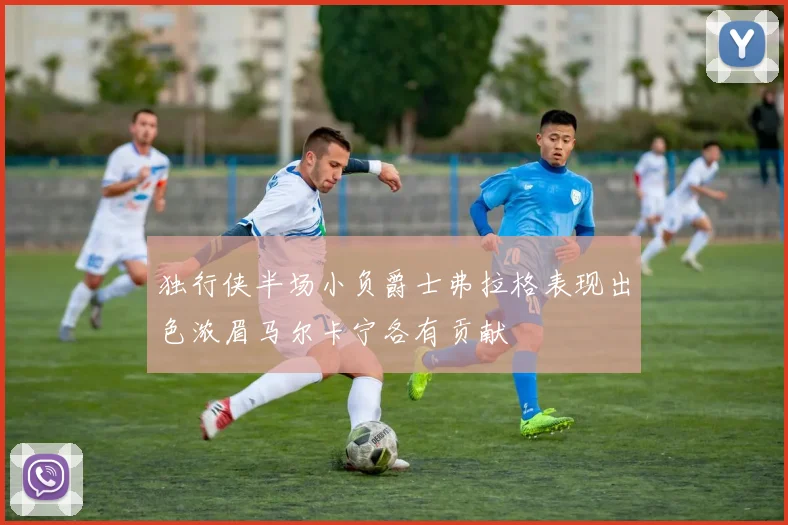 独行侠半场小负爵士弗拉格表现出色浓眉马尔卡宁各有贡献