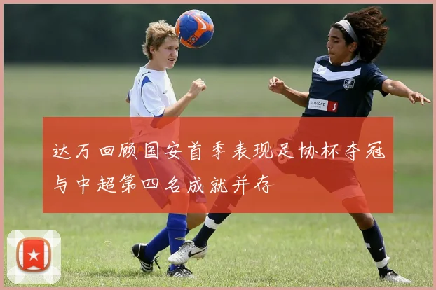 达万回顾国安首季表现足协杯夺冠与中超第四名成就并存