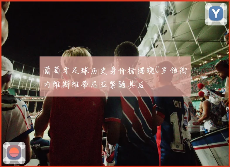 葡萄牙足球历史身价榜揭晓C罗领衔内维斯维蒂尼亚紧随其后