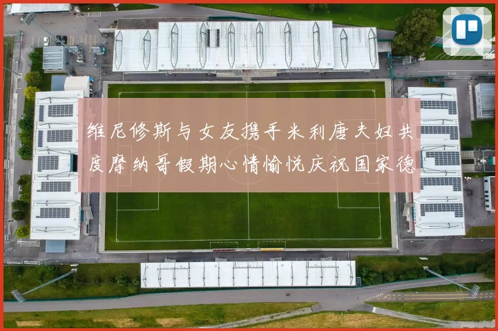 维尼修斯与女友携手米利唐夫妇共度摩纳哥假期心情愉悦庆祝国家德比胜利