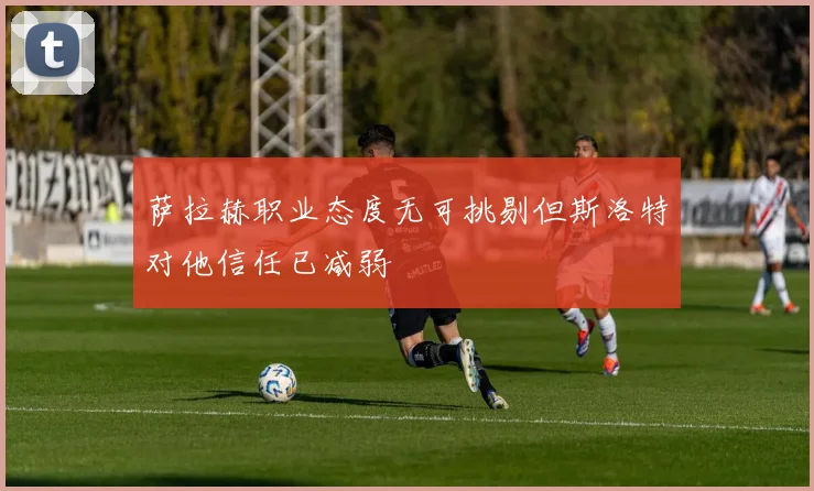 萨拉赫职业态度无可挑剔但斯洛特对他信任已减弱