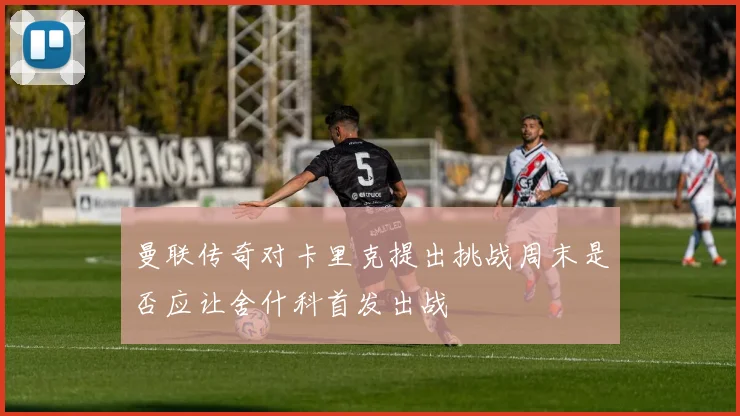 曼联传奇对卡里克提出挑战周末是否应让舍什科首发出战