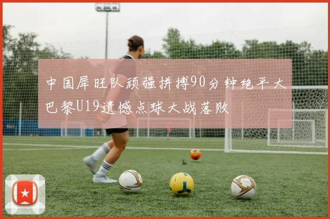 中国犀旺队顽强拼搏90分钟绝平大巴黎U19遗憾点球大战落败