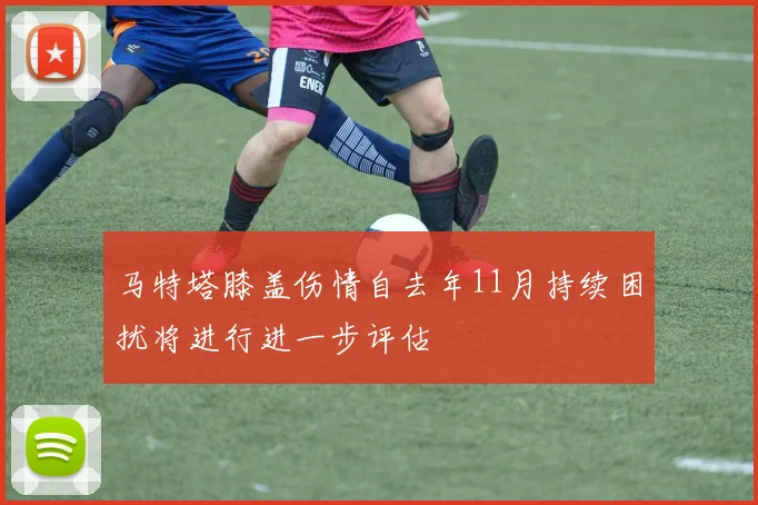 马特塔膝盖伤情自去年11月持续困扰将进行进一步评估