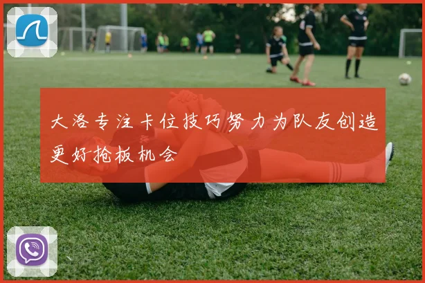 大洛专注卡位技巧努力为队友创造更好抢板机会