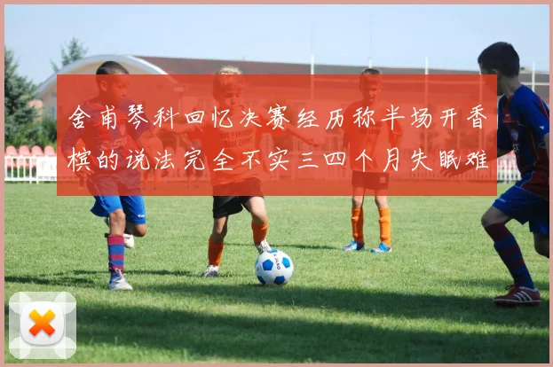 舍甫琴科回忆决赛经历称半场开香槟的说法完全不实三四个月失眠难以释怀