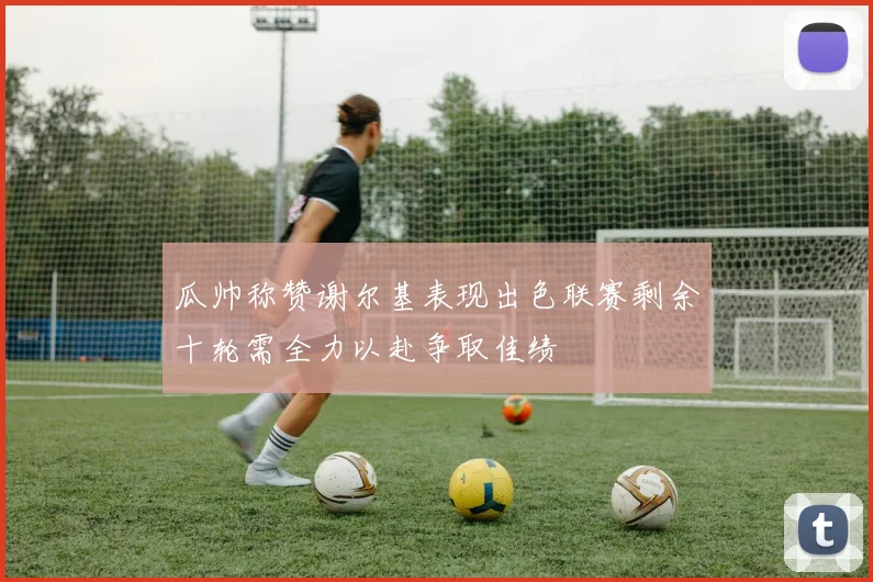 瓜帅称赞谢尔基表现出色联赛剩余十轮需全力以赴争取佳绩
