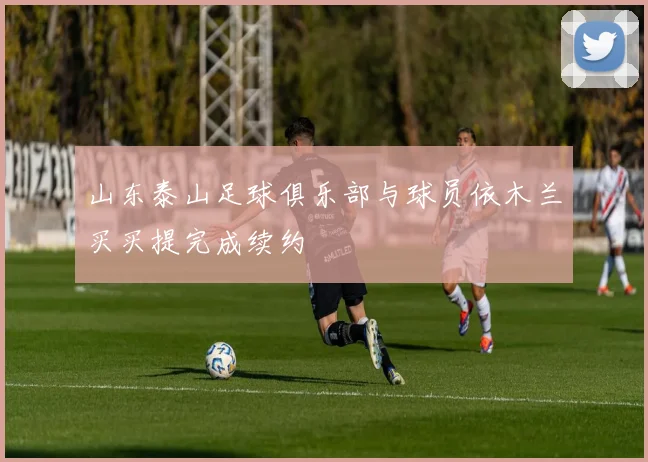 山东泰山足球俱乐部与球员依木兰买买提完成续约