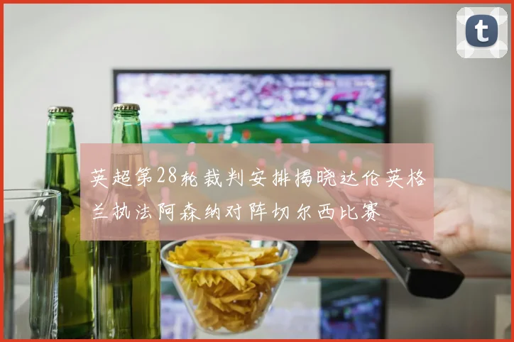 英超第28轮裁判安排揭晓达伦英格兰执法阿森纳对阵切尔西比赛