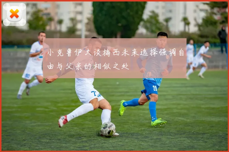 小克鲁伊夫谈梅西未来选择强调自由与父亲的相似之处
