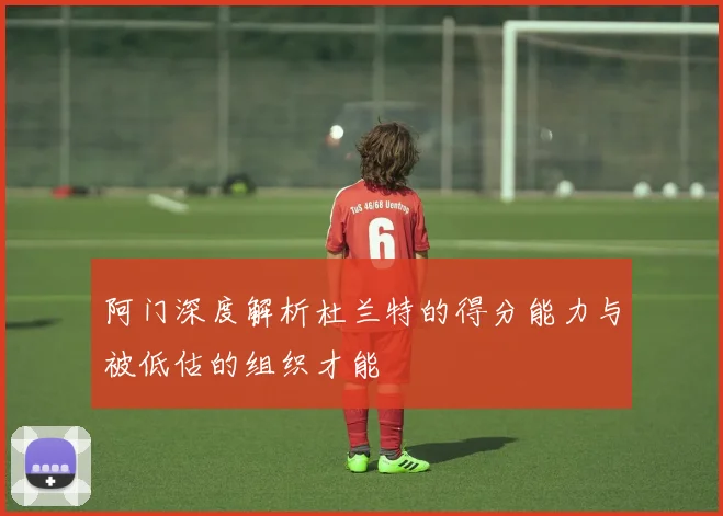 阿门深度解析杜兰特的得分能力与被低估的组织才能