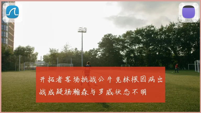 开拓者客场挑战公牛克林根因病出战成疑杨瀚森与罗威状态不明