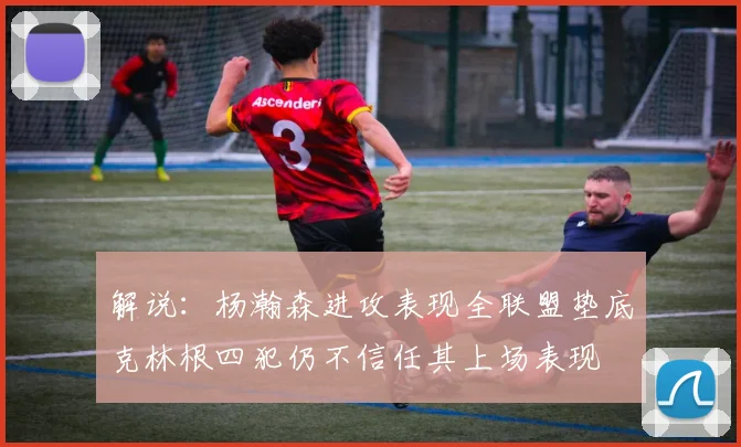 解说：杨瀚森进攻表现全联盟垫底克林根四犯仍不信任其上场表现