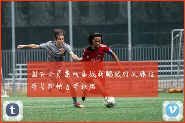 国安全员集结备战新鹏城对决韩佳奇与斯帕吉奇缺席