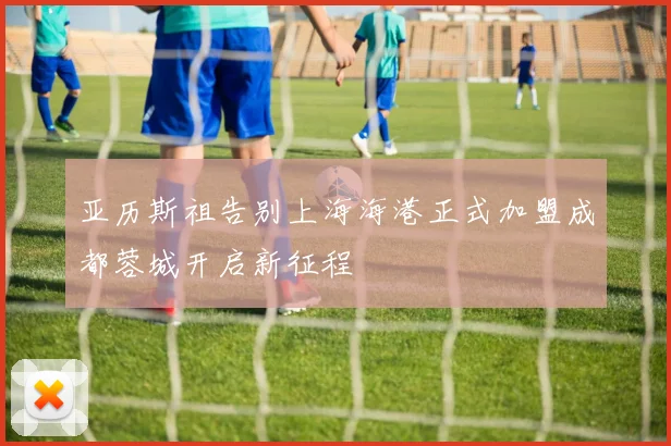 亚历斯祖告别上海海港正式加盟成都蓉城开启新征程
