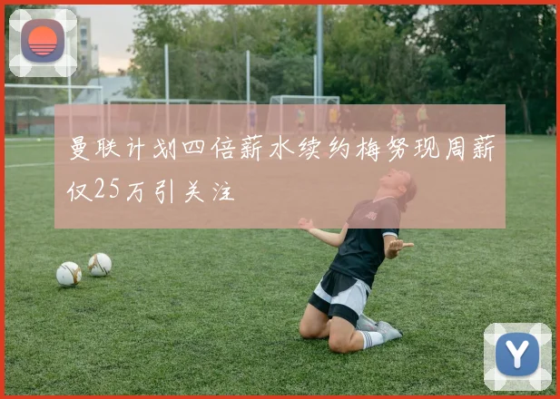 曼联计划四倍薪水续约梅努现周薪仅25万引关注