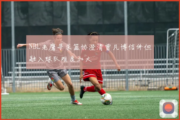 NBL老鹰寻求篮协澄清曾凡博信件但融入球队难度加大