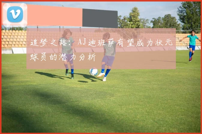 追梦之路：AJ迪班萨有望成为状元球员的潜力分析